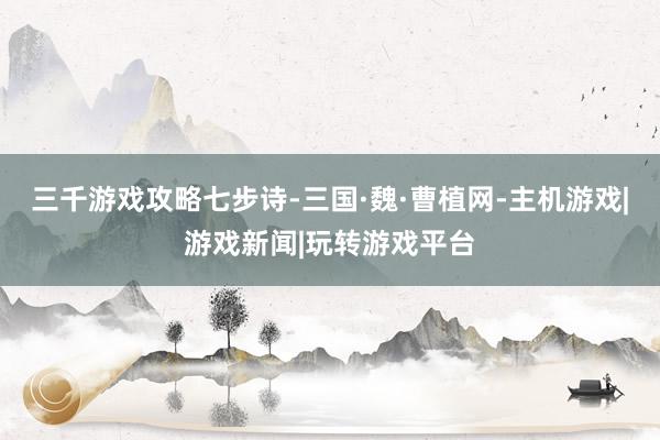 三千游戏攻略七步诗-三国·魏·曹植网-主机游戏|游戏新闻|玩转游戏平台